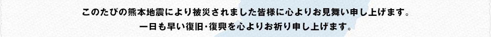 このたびの熊本地震により被災されました皆様に心よりお見舞い申し上げます。一日も早い復旧･復興を心よりお祈り申し上げます。