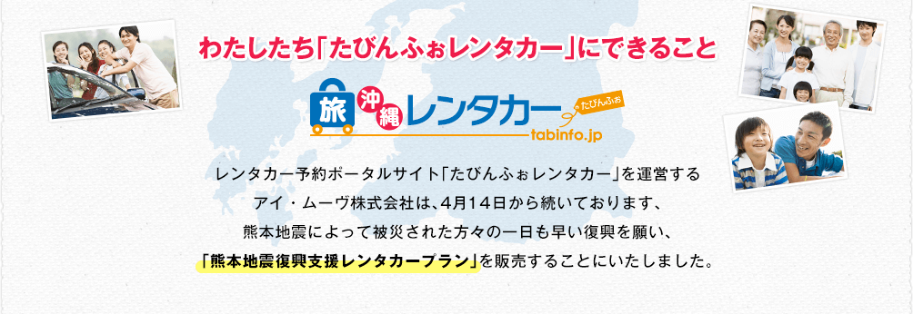 わたしたち「たびんふぉレンタカー」にできること レンタカー予約ポータルサイト「たびんふぉレンタカー」を運営するアイ・ムーヴ株式会社は、4月14日から続いております、熊本地震によって被災された方々の一日も早い復興を願い、「熊本地震復興支援レンタカープラン」を販売することにいたしました。