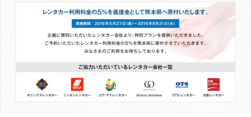レンタカー利用料金の5％を義援金として熊本県へ寄付いたします。 実施期間：2016年5月27日（金）～2016年8月31日（水） 企画に賛同いただいたレンタカー会社より、特別プランを提供いただきました。ご予約いただいたレンタカー利用料金の5％を熊本県に寄付させていただきます。みなさまのご利用をお待ちしております。
