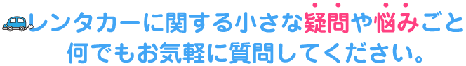 レンタカーに関する小さな疑問や悩みごと、何でもお気軽に質問してください。